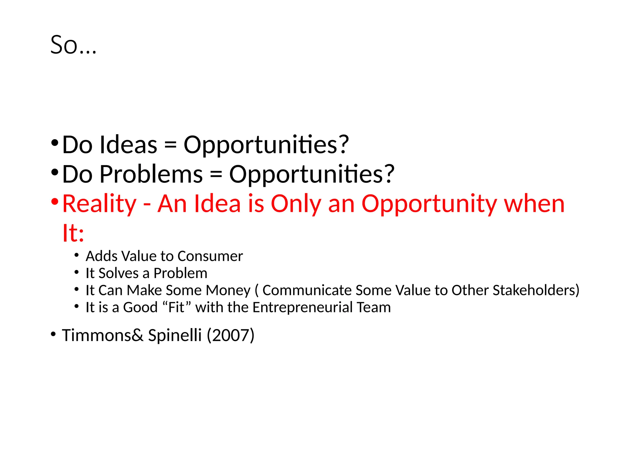 So…
•Do Ideas = Opportunities?
•Do Problems = Opportunities?
•Reality - An Idea is Only an Opportunity when
It:
• Adds Value to Consumer
• It Solves a Problem
• It Can Make Some Money ( Communicate Some Value to Other Stakeholders)
• It is a Good “Fit” with the Entrepreneurial Team
• Timmons& Spinelli (2007)
 