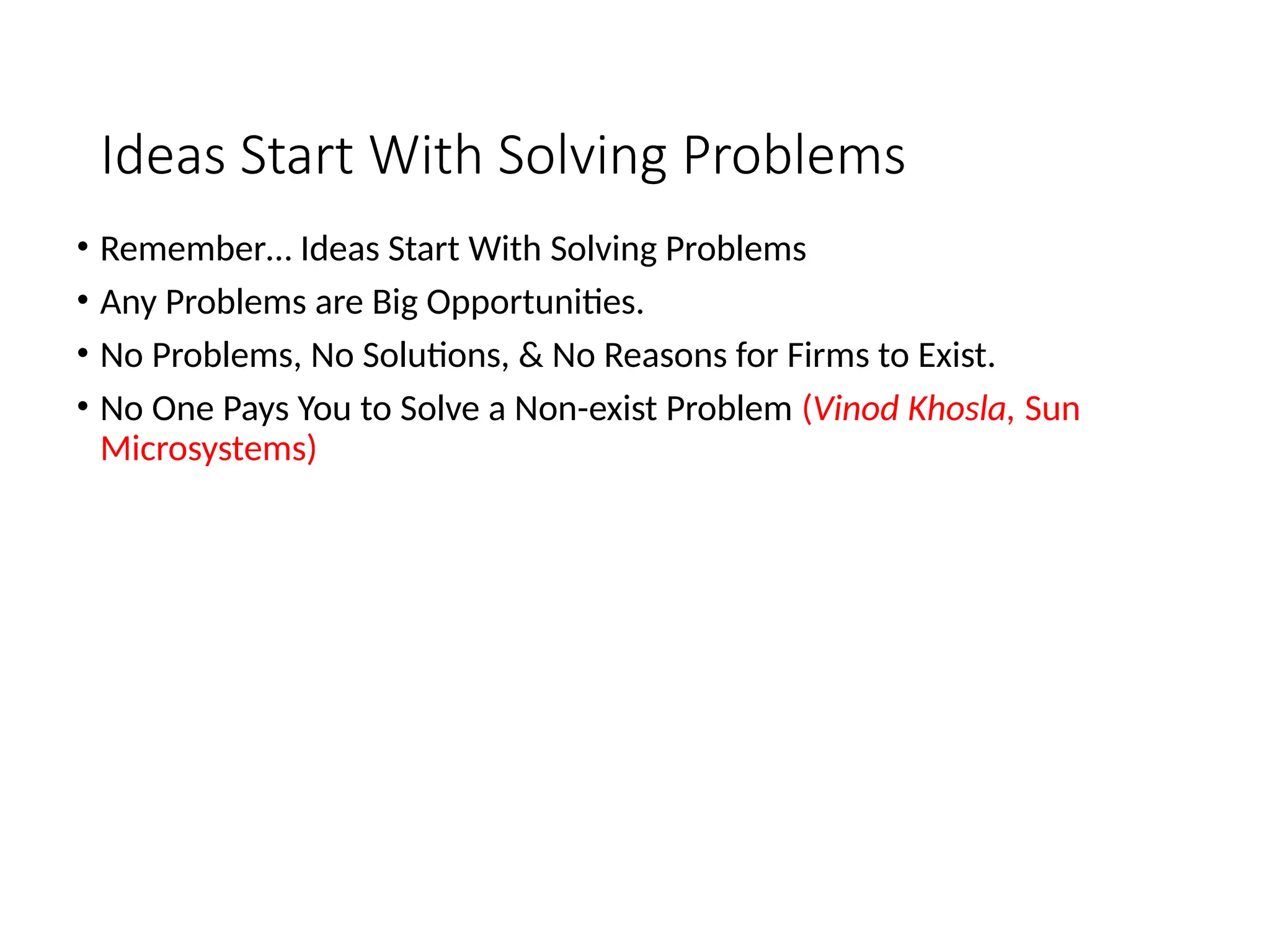 Ideas Start With Solving Problems
• Remember… Ideas Start With Solving Problems
• Any Problems are Big Opportunities.
• No Problems, No Solutions, & No Reasons for Firms to Exist.
• No One Pays You to Solve a Non-exist Problem (Vinod Khosla, Sun
Microsystems)
 