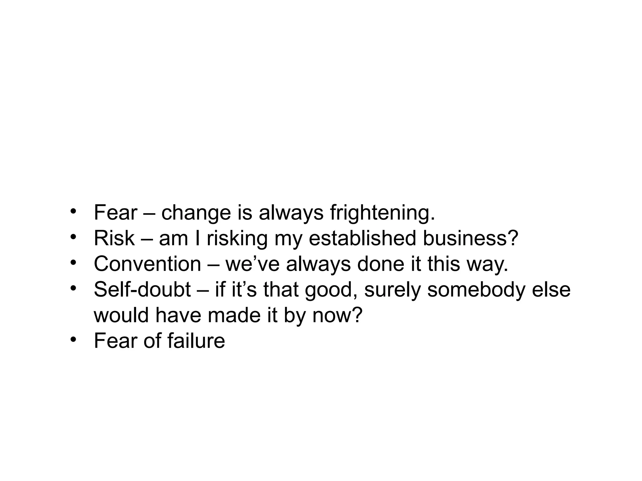 What Stops Business Creativity?
Barriers are understandable, but nevertheless can
prevent or slow the development of new ideas:
• Fear – change is always frightening.
• Risk – am I risking my established business?
• Convention – we’ve always done it this way.
• Self-doubt – if it’s that good, surely somebody else
would have made it by now?
• Fear of failure
 