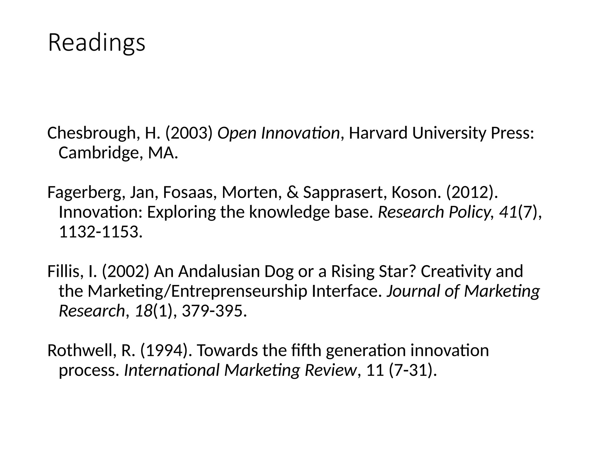 Readings
Chesbrough, H. (2003) Open Innovation, Harvard University Press:
Cambridge, MA.
Fagerberg, Jan, Fosaas, Morten, & Sapprasert, Koson. (2012).
Innovation: Exploring the knowledge base. Research Policy, 41(7),
1132-1153.
Fillis, I. (2002) An Andalusian Dog or a Rising Star? Creativity and
the Marketing/Entreprenseurship Interface. Journal of Marketing
Research, 18(1), 379-395.
Rothwell, R. (1994). Towards the fifth generation innovation
process. International Marketing Review, 11 (7-31).
 