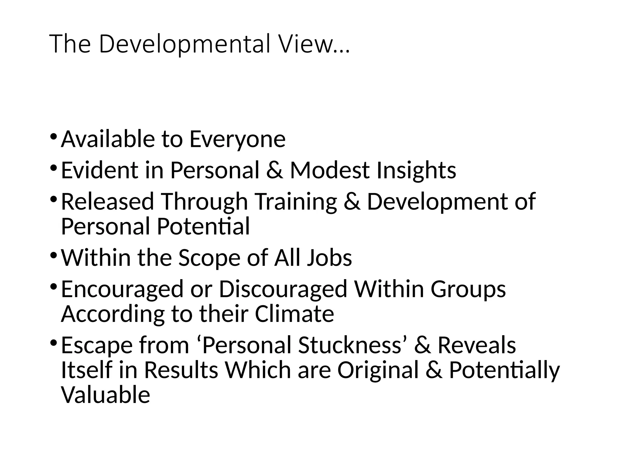 The Developmental View…
•Available to Everyone
•Evident in Personal & Modest Insights
•Released Through Training & Development of
Personal Potential
•Within the Scope of All Jobs
•Encouraged or Discouraged Within Groups
According to their Climate
•Escape from ‘Personal Stuckness’ & Reveals
Itself in Results Which are Original & Potentially
Valuable
 