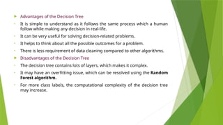  Advantages of the Decision Tree
• It is simple to understand as it follows the same process which a human
follow while making any decision in real-life.
• It can be very useful for solving decision-related problems.
• It helps to think about all the possible outcomes for a problem.
• There is less requirement of data cleaning compared to other algorithms.
 Disadvantages of the Decision Tree
• The decision tree contains lots of layers, which makes it complex.
• It may have an overfitting issue, which can be resolved using the Random
Forest algorithm.
• For more class labels, the computational complexity of the decision tree
may increase.
 