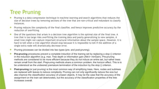 Tree Pruning
 Pruning is a data compression technique in machine learning and search algorithms that reduces the
size of decision trees by removing sections of the tree that are non-critical and redundant to classify
instances.
 Pruning reduces the complexity of the final classifier, and hence improves predictive accuracy by the
reduction of overfitting.
 One of the questions that arises in a decision tree algorithm is the optimal size of the final tree. A
tree that is too large risks overfitting the training data and poorly generalizing to new samples. A
small tree might not capture important structural information about the sample space. However, it is
hard to tell when a tree algorithm should stop because it is impossible to tell if the addition of a
single extra node will dramatically decrease error.
 Pruning processes can be divided into two types (pre- and post-pruning).
 Pre-pruning procedures prevent a complete induction of the training set by replacing a stop () criterion
in the induction algorithm (e.g. max. Tree depth or information gain (Attr)> minGain). Pre-pruning
methods are considered to be more efficient because they do not induce an entire set, but rather trees
remain small from the start. Prepruning methods share a common problem, the horizon effect. This is to
be understood as the undesired premature termination of the induction by the stop () criterion.
 Post-pruning (or just pruning) is the most common way of simplifying trees. Here, nodes and subtrees
are replaced with leaves to reduce complexity. Pruning can not only significantly reduce the size but
also improve the classification accuracy of unseen objects. It may be the case that the accuracy of the
assignment on the train set deteriorates, but the accuracy of the classification properties of the tree
increases overall.
 