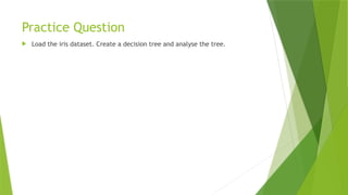 Practice Question
 Load the iris dataset. Create a decision tree and analyse the tree.
 