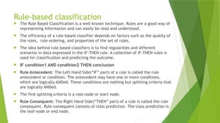 Rule-based classification
 The Rule Based Classification is a well-known technique. Rules are a good way of
representing information and can easily be read and understood.
 The efficiency of a rule-based classifier depends on factors such as the quality of
the rules, rule ordering, and properties of the set of rules.
 The idea behind rule based classifiers is to find regularities and different
scenarios in data expressed in the IF-THEN rule. A collection of IF-THEN rules is
used for classification and predicting the outcome.
 IF condition1 AND condition2 THEN conclusion
 Rule Antecedent: The Left Hand Side(“IF” part) of a rule is called the rule
antecedent or condition. The antecedent may have one or more conditions,
which are logically ANDed. These conditions are nothing but splitting criteria that
are logically ANDed.
 The first splitting criteria is a root node or start node.
 Rule Consequent: The Right Hand Side(“THEN” part) of a rule is called the rule
consequent. Rule consequent consists of class prediction. The class prediction is
the leaf node or end node.
 