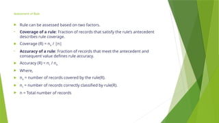 Assessment of Rule
 Rule can be assessed based on two factors.
• Coverage of a rule: Fraction of records that satisfy the rule’s antecedent
describes rule coverage.
 Coverage (R) = na / |n|
• Accuracy of a rule: Fraction of records that meet the antecedent and
consequent value defines rule accuracy.
 Accuracy (R) = nc / na
 Where,
 na = number of records covered by the rule(R).
 nc = number of records correctly classified by rule(R).
 n = Total number of records
 