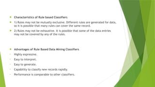  Characteristics of Rule based Classifiers
 1) Rules may not be mutually exclusive. Different rules are generated for data,
so it is possible that many rules can cover the same record.
 2) Rules may not be exhaustive. It is possible that some of the data entries
may not be covered by any of the rules.
 Advantages of Rule Based Data Mining Classifiers
• Highly expressive.
• Easy to interpret.
• Easy to generate.
• Capability to classify new records rapidly.
• Performance is comparable to other classifiers.
 