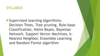 SYLLABUS
Supervised learning Algorithms:
Decision Trees, Tree pruning, Rule-base
Classification, Naïve Bayes, Bayesian
Network. Support Vector Machines, k-
Nearest Neighbor, Ensemble Learning
and Random Forest algorithm
 