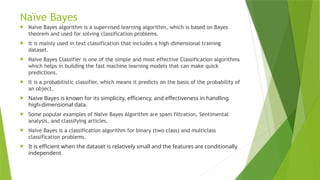 Naïve Bayes
 Naïve Bayes algorithm is a supervised learning algorithm, which is based on Bayes
theorem and used for solving classification problems.
 It is mainly used in text classification that includes a high-dimensional training
dataset.
 Naïve Bayes Classifier is one of the simple and most effective Classification algorithms
which helps in building the fast machine learning models that can make quick
predictions.
 It is a probabilistic classifier, which means it predicts on the basis of the probability of
an object.
 Naive Bayes is known for its simplicity, efficiency, and effectiveness in handling
high-dimensional data.
 Some popular examples of Naïve Bayes Algorithm are spam filtration, Sentimental
analysis, and classifying articles.
 Naive Bayes is a classification algorithm for binary (two-class) and multiclass
classification problems.
 It is efficient when the dataset is relatively small and the features are conditionally
independent.
 