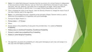  Naïve: It is called Naïve because it assumes that the occurrence of a certain feature is independent
of the occurrence of other features. Such as if the fruit is identified on the bases of color, shape,
and taste, then red, spherical, and sweet fruit is recognized as an apple. Hence each feature
individually contributes to identify that it is an apple without depending on each other.
 That is changing the value of one feature, does not directly influence or change the value of any of
the other features used in the algorithm.
 Bayes: It is called Bayes because it depends on the principle of Bayes' Theorem which is used to
determine the probability of a hypothesis with prior knowledge.
 Formula for Bayes Theorm is :
 P(class|data) = ()* P(class)
 Where
 P(class|data) is the probability of class given the provided data. It is called as Posterior
Probability
 P(data|class) is Likelihood Probability /Conditional Probability
 P(class) is called class probability/Prior Probability
 P(data) is called Marginal Probability
 The algorithm calculates the probability of a data point belonging to each class and assigns it to
the class with the highest probability.
 