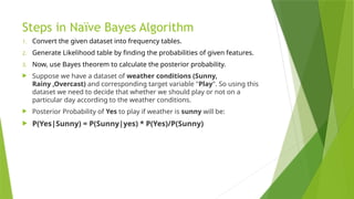 Steps in Naïve Bayes Algorithm
1. Convert the given dataset into frequency tables.
2. Generate Likelihood table by finding the probabilities of given features.
3. Now, use Bayes theorem to calculate the posterior probability.
 Suppose we have a dataset of weather conditions (Sunny,
Rainy ,Overcast) and corresponding target variable "Play". So using this
dataset we need to decide that whether we should play or not on a
particular day according to the weather conditions.
 Posterior Probability of Yes to play if weather is sunny will be:
 P(Yes|Sunny) = P(Sunny|yes) * P(Yes)/P(Sunny)
 