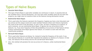 Types of Naïve Bayes
 Gaussian Naive Bayes
 This type of Naive Bayes is used when variables are continuous in nature. It assumes that all
the variables have a normal distribution. So if you have some variables which do not have this
property, you might want to transform them to the features having distribution normal.
 Multinomial Naive Bayes
 This is used when the features represent the frequency. Suppose you have a text document and
you extract all the unique words and create multiple features where each feature represents
the count of the word in the document. In such a case, we have a frequency as a feature. In
such a scenario, we use multinomial Naive Bayes. It ignores the non-occurrence of the
features. So, if you have frequency 0 then the probability of occurrence of that feature will be
0 hence multinomial naive Bayes ignores that feature. It is known to work well with text
classification problems.
 Bernoulli Naive Bayes
 This is used when features are binary. So, instead of using the frequency of the word, if you
have discrete features in 1s and 0s that represent the presence or absence of a feature. In that
case, the features will be binary and we will use Bernoulli Naive Bayes.
 Also, this method will penalize the non-occurrence of a feature, unlike multinomial Naive
Bayes.
 