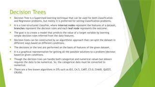 Decision Trees
 Decision Tree is a Supervised learning technique that can be used for both classification
and Regression problems, but mostly it is preferred for solving Classification problems.
 It is a tree-structured classifier, where internal nodes represent the features of a dataset,
branches represent the decision rules and each leaf node represents the outcome.
 The goal is to create a model that predicts the value of a target variable by learning
simple decision rules inferred from the data features.
 Decision trees can be constructed by an algorithmic approach that can split the dataset in
different ways based on different conditions.
 The decisions or the test are performed on the basis of features of the given dataset.
 It is a graphical representation for getting all the possible solutions to a problem/decision
based on given conditions.
 Though the decision tree can handle both categorical and numerical values but sklearn
requires the data to be numerical. So, the categorical data must be converted to
numerical.
 There are a few known algorithms in DTs such as ID3, C4.5, CART, C5.0, CHAID, QUEST,
CRUISE.
 