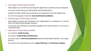  Advantages of Naïve Bayes Classifier:
• Naïve Bayes is one of the fast and easy ML algorithms to predict a class of datasets.
• It can be used for Binary as well as Multi-class Classifications.
• It performs well in Multi-class predictions as compared to the other Algorithms.
• It is the most popular choice for text classification problems.
 Disadvantages of Naïve Bayes Classifier:
• Naive Bayes assumes that all features are independent or unrelated, so it cannot
learn the relationship between features.
• It assumes that all features contribute equally to the outcome which is not true in
real world cases.
 Applications of Naïve Bayes Classifier:
• It is used for Credit Scoring.
• It is used in medical data classification.
• It can be used in real-time predictions because Naïve Bayes Classifier is an eager
learner.
• It is used in Text classification such as Spam filtering and Sentiment analysis.
 