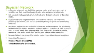 Bayesian Network
 A Bayesian network is a probabilistic graphical model which represents a set of
variables and their conditional dependencies using a directed acyclic graph.
 It is also called a Bayes network, belief network, decision network, or Bayesian
model.
 Bayesian networks are probabilistic, because these networks are built from a
probability distribution, and also use probability theory for prediction and anomaly
detection.
 Real world applications are probabilistic in nature, and to represent the relationship
between multiple events, we need a Bayesian network. It can also be used in various
tasks including prediction, anomaly detection, diagnostics, automated insight,
reasoning, time series prediction, and decision making under uncertainty.
 Bayesian Network can be used for building models from data and experts opinions.
 it consists of two parts:
• Directed Acyclic Graph (DAG)
• Table of conditional probabilities.
 