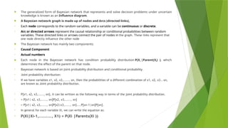  The generalized form of Bayesian network that represents and solve decision problems under uncertain
knowledge is known as an Influence diagram.
 A Bayesian network graph is made up of nodes and Arcs (directed links),
• Each node corresponds to the random variables, and a variable can be continuous or discrete.
• Arc or directed arrows represent the causal relationship or conditional probabilities between random
variables. These directed links or arrows connect the pair of nodes in the graph. These links represent that
one node directly influence the other node
 The Bayesian network has mainly two components:
• Causal Component
• Actual numbers
 Each node in the Bayesian network has condition probability distribution P(Xi |Parent(Xi) ), which
determines the effect of the parent on that node.
• Bayesian network is based on Joint probability distribution and conditional probability.
• Joint probability distribution:
• If we have variables x1, x2, x3,....., xn, then the probabilities of a different combination of x1, x2, x3.. xn,
are known as Joint probability distribution.
• P[x1, x2, x3,....., xn], it can be written as the following way in terms of the joint probability distribution.
• = P[x1| x2, x3,....., xn]P[x2, x3,....., xn]
• = P[x1| x2, x3,....., xn]P[x2|x3,....., xn]....P[xn-1|xn]P[xn].
• In general for each variable Xi, we can write the equation as:
• P(Xi|Xi-1,........., X1) = P(Xi |Parents(Xi ))
 