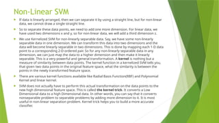 Non-Linear SVM
 If data is linearly arranged, then we can separate it by using a straight line, but for non-linear
data, we cannot draw a single straight line.
 So to separate these data points, we need to add one more dimension. For linear data, we
have used two dimensions x and y, so for non-linear data, we will add a third dimension z.
 We use Kernelized SVM for non-linearly separable data. Say, we have some non-linearly
separable data in one dimension. We can transform this data into two dimensions and the
data will become linearly separable in two dimensions. This is done by mapping each 1-D data
point to a corresponding 2-D ordered pair. So for any non-linearly separable data in any
dimension, we can just map the data to a higher dimension and then make it linearly
separable. This is a very powerful and general transformation. A kernel is nothing but a
measure of similarity between data points. The kernel function in a kernelized SVM tells you,
that given two data points in the original feature space, what the similarity is between the
points in the newly transformed feature space.
 There are various kernel functions available like Radial Basis Function(RBF) and Polynomial
Kernel and linear kernel.
 SVM does not actually have to perform this actual transformation on the data points to the
new high dimensional feature space. This is called the kernel trick. It converts a Low
Dimensional data to a high Dimensional data. In other words, you can say that it converts
nonseparable problem to separable problems by adding more dimension to it. It is most
useful in non-linear separation problem. Kernel trick helps you to build a more accurate
classifier.
 