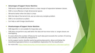  Advantages of Support Vector Machine:
1. SVM works relatively well when there is a clear margin of separation between classes.
2. SVM is more effective in high dimensional spaces
3. VM works better when the data is Linear
4. With the help of the kernel trick, we can solve any complex problem
5. SVM is not sensitive to outliers
6. Can help us with Image classification
 Disadvantages of Support Vector Machine:
1. SVM algorithm is not suitable for large data sets.
2. SVM does not perform very well when the data set has more noise i.e. target classes are
overlapping.
3. In cases where the number of features for each data point exceeds the number of training
data samples, the SVM will underperform.
4. As the support vector classifier works by putting data points, above and below the
classifying hyperplane there is no probabilistic explanation for the classification.
5. For more info: https://www.datacamp.com/tutorial/svm-classification-scikit-learn-python
 