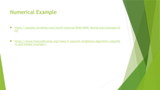 Numerical Example
 https://people.revoledu.com/kardi/tutorial/KNN/KNN_Numerical-example.ht
ml
 https://www.freecodecamp.org/news/k-nearest-neighbors-algorithm-classifie
rs-and-model-example/
 