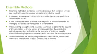 Ensemble Methods
 Ensemble methods is a machine learning technique that combines several
base models in order to produce one optimal predictive model.
 It enhances accuracy and resilience in forecasting by merging predictions
from multiple models.
 It aims to mitigate errors or biases that may exist in individual models by
leveraging the collective intelligence of the ensemble.
 The underlying concept behind ensemble learning is to combine the outputs
of diverse models to create a more precise prediction. By considering
multiple perspectives and utilizing the strengths of different models,
ensemble learning improves the overall performance of the learning system.
 Ensemble methods are ideal for regression and classification, where they
reduce bias and variance to boost the accuracy of models.
 