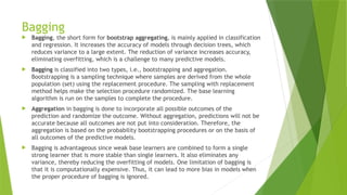 Bagging
 Bagging, the short form for bootstrap aggregating, is mainly applied in classification
and regression. It increases the accuracy of models through decision trees, which
reduces variance to a large extent. The reduction of variance increases accuracy,
eliminating overfitting, which is a challenge to many predictive models.
 Bagging is classified into two types, i.e., bootstrapping and aggregation.
Bootstrapping is a sampling technique where samples are derived from the whole
population (set) using the replacement procedure. The sampling with replacement
method helps make the selection procedure randomized. The base learning
algorithm is run on the samples to complete the procedure.
 Aggregation in bagging is done to incorporate all possible outcomes of the
prediction and randomize the outcome. Without aggregation, predictions will not be
accurate because all outcomes are not put into consideration. Therefore, the
aggregation is based on the probability bootstrapping procedures or on the basis of
all outcomes of the predictive models.
 Bagging is advantageous since weak base learners are combined to form a single
strong learner that is more stable than single learners. It also eliminates any
variance, thereby reducing the overfitting of models. One limitation of bagging is
that it is computationally expensive. Thus, it can lead to more bias in models when
the proper procedure of bagging is ignored.
 