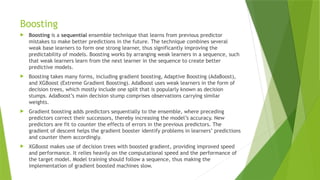 Boosting
 Boosting is a sequential ensemble technique that learns from previous predictor
mistakes to make better predictions in the future. The technique combines several
weak base learners to form one strong learner, thus significantly improving the
predictability of models. Boosting works by arranging weak learners in a sequence, such
that weak learners learn from the next learner in the sequence to create better
predictive models.
 Boosting takes many forms, including gradient boosting, Adaptive Boosting (AdaBoost),
and XGBoost (Extreme Gradient Boosting). AdaBoost uses weak learners in the form of
decision trees, which mostly include one split that is popularly known as decision
stumps. AdaBoost’s main decision stump comprises observations carrying similar
weights.
 Gradient boosting adds predictors sequentially to the ensemble, where preceding
predictors correct their successors, thereby increasing the model’s accuracy. New
predictors are fit to counter the effects of errors in the previous predictors. The
gradient of descent helps the gradient booster identify problems in learners’ predictions
and counter them accordingly.
 XGBoost makes use of decision trees with boosted gradient, providing improved speed
and performance. It relies heavily on the computational speed and the performance of
the target model. Model training should follow a sequence, thus making the
implementation of gradient boosted machines slow.
 