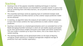 Stacking
 Stacking is one of the popular ensemble modeling techniques in machine
learning. Various weak learners are ensembled in a parallel manner in such a way
that by combining them with Meta learners, we can predict better predictions for
the future.
 This ensemble technique works by applying input of combined multiple weak
learners' predictions and Meta learners so that a better output prediction model
can be achieved.
 In stacking, an algorithm takes the outputs of sub-models as input and attempts
to learn how to best combine the input predictions to make a better output
prediction.
 Stacking is also known as a stacked generalization and is an extended form of the
Model Averaging Ensemble technique in which all sub-models equally participate
as per their performance weights and build a new model with better predictions.
This new model is stacked up on top of the others; this is the reason why it is
named stacking.
 The stacking ensembles can be generalized either on the basis of Majority
voting(use simple statistics) or weighted average(take weighted average of
prediction from each member separately.)
 