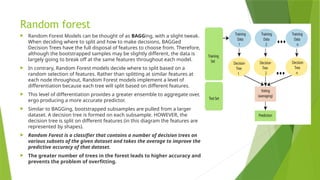 Random forest
 Random Forest Models can be thought of as BAGGing, with a slight tweak.
When deciding where to split and how to make decisions, BAGGed
Decision Trees have the full disposal of features to choose from. Therefore,
although the bootstrapped samples may be slightly different, the data is
largely going to break off at the same features throughout each model.
 In contrary, Random Forest models decide where to split based on a
random selection of features. Rather than splitting at similar features at
each node throughout, Random Forest models implement a level of
differentiation because each tree will split based on different features.
 This level of differentiation provides a greater ensemble to aggregate over,
ergo producing a more accurate predictor.
 Similar to BAGGing, bootstrapped subsamples are pulled from a larger
dataset. A decision tree is formed on each subsample. HOWEVER, the
decision tree is split on different features (in this diagram the features are
represented by shapes).
 Random Forest is a classifier that contains a number of decision trees on
various subsets of the given dataset and takes the average to improve the
predictive accuracy of that dataset.
 The greater number of trees in the forest leads to higher accuracy and
prevents the problem of overfitting.
 