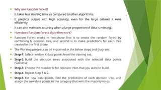  Why use Random Forest?
• It takes less training time as compared to other algorithms.
• It predicts output with high accuracy, even for the large dataset it runs
efficiently.
• It can also maintain accuracy when a large proportion of data is missing.
 How does Random Forest algorithm work?
 Random Forest works in two-phase first is to create the random forest by
combining N decision tree, and second is to make predictions for each tree
created in the first phase.
 The Working process can be explained in the below steps and diagram:
 Step-1: Select random K data points from the training set.
 Step-2: Build the decision trees associated with the selected data points
(Subsets).
 Step-3: Choose the number N for decision trees that you want to build.
 Step-4: Repeat Step 1 & 2.
 Step-5: For new data points, find the predictions of each decision tree, and
assign the new data points to the category that wins the majority votes.
 