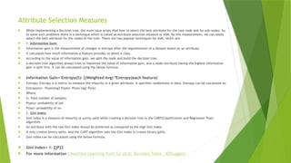 Attribute Selection Measures
 While implementing a Decision tree, the main issue arises that how to select the best attribute for the root node and for sub-nodes. So,
to solve such problems there is a technique which is called as Attribute selection measure or ASM. By this measurement, we can easily
select the best attribute for the nodes of the tree. There are two popular techniques for ASM, which are:
 1. Information Gain:
 Information gain is the measurement of changes in entropy after the segmentation of a dataset based on an attribute.
 It calculates how much information a feature provides us about a class.
 According to the value of information gain, we split the node and build the decision tree.
 A decision tree algorithm always tries to maximize the value of information gain, and a node/attribute having the highest information
gain is split first. It can be calculated using the below formula:
 Information Gain= Entropy(S)- [(Weighted Avg) *Entropy(each feature)
 Entropy: Entropy is a metric to measure the impurity in a given attribute. It specifies randomness in data. Entropy can be calculated as:
 Entropy(s)= -P(yes)log2 P(yes)- P(no) log2 P(no)
 Where,
 S= Total number of samples
 P(yes)= probability of yes
 P(no)= probability of no
 2. Gini Index:
 Gini index is a measure of impurity or purity used while creating a decision tree in the CART(Classification and Regression Tree)
algorithm.
 An attribute with the low Gini index should be preferred as compared to the high Gini index.
 It only creates binary splits, and the CART algorithm uses the Gini index to create binary splits.
 Gini index can be calculated using the below formula:
 Gini Index= 1- ∑jPj2
 For more information : Machine Learning from Scratch: Decision Trees - KDnuggets
 