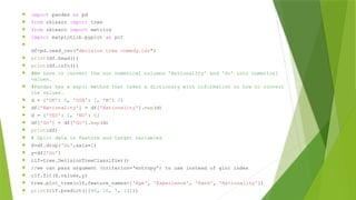  import pandas as pd
 from sklearn import tree
 from sklearn import metrics
 import matplotlib.pyplot as plt

df=pd.read_csv("decision tree comedy.csv")
 print(df.head())
 print(df.info())
 #We have to convert the non numerical columns 'Nationality' and 'Go' into numerical
values.
 #Pandas has a map() method that takes a dictionary with information on how to convert
the values.
 d = {'UK': 0, 'USA': 1, 'N': 2}
 df['Nationality'] = df['Nationality'].map(d)
 d = {'YES': 1, 'NO': 0}
 df['Go'] = df['Go'].map(d)
 print(df)
 # Split data in feature and target variables
 X=df.drop('Go',axis=1)
 y=df['Go']
 clf=tree.DecisionTreeClassifier()
 //we can pass argument (criterion=‘entropy’) to use instead of gini index
 clf.fit(X.values,y)
 tree.plot_tree(clf,feature_names=['Age', 'Experience', 'Rank', 'Nationality'])
 print(clf.predict([[40, 10, 7, 1]]))
 