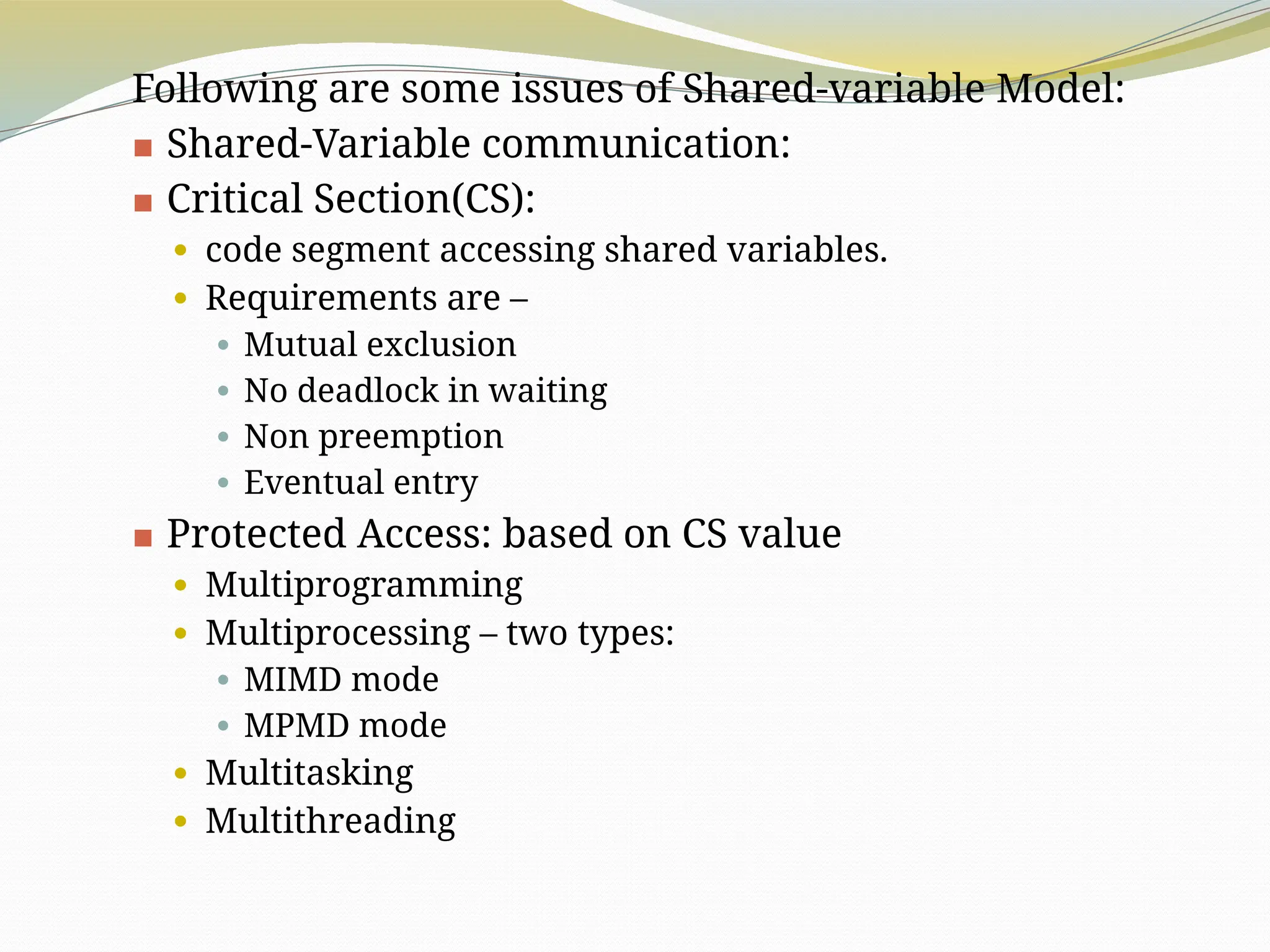 Following are some issues of Shared-variable Model:
▪ Shared-Variable communication:
▪ Critical Section(CS):
⚫ code segment accessing shared variables.
⚫ Requirements are –
⚫ Mutual exclusion
⚫ No deadlock in waiting
⚫ Non preemption
⚫ Eventual entry
▪ Protected Access: based on CS value
⚫ Multiprogramming
⚫ Multiprocessing – two types:
⚫ MIMD mode
⚫ MPMD mode
⚫ Multitasking
⚫ Multithreading
 