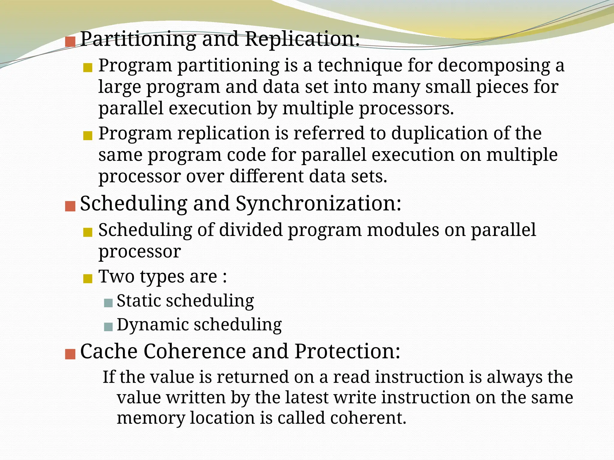 ▪Partitioning and Replication:
▪ Program partitioning is a technique for decomposing a
large program and data set into many small pieces for
parallel execution by multiple processors.
▪ Program replication is referred to duplication of the
same program code for parallel execution on multiple
processor over different data sets.
▪Scheduling and Synchronization:
▪ Scheduling of divided program modules on parallel
processor
▪ Two types are :
▪Static scheduling
▪Dynamic scheduling
▪Cache Coherence and Protection:
If the value is returned on a read instruction is always the
value written by the latest write instruction on the same
memory location is called coherent.
 