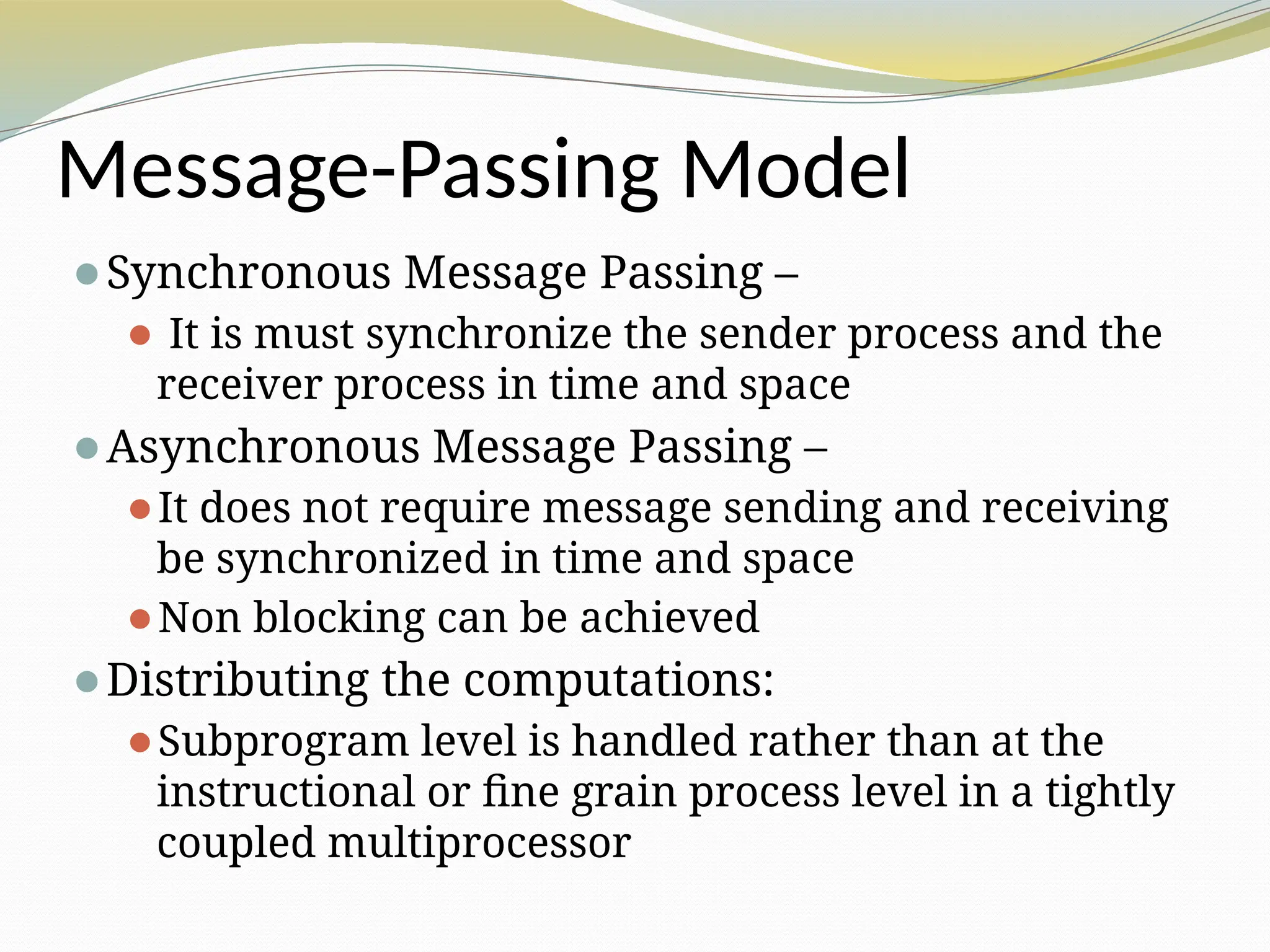 Message-Passing Model
⚫Synchronous Message Passing –
⚫ It is must synchronize the sender process and the
receiver process in time and space
⚫Asynchronous Message Passing –
⚫It does not require message sending and receiving
be synchronized in time and space
⚫Non blocking can be achieved
⚫Distributing the computations:
⚫Subprogram level is handled rather than at the
instructional or fine grain process level in a tightly
coupled multiprocessor
 