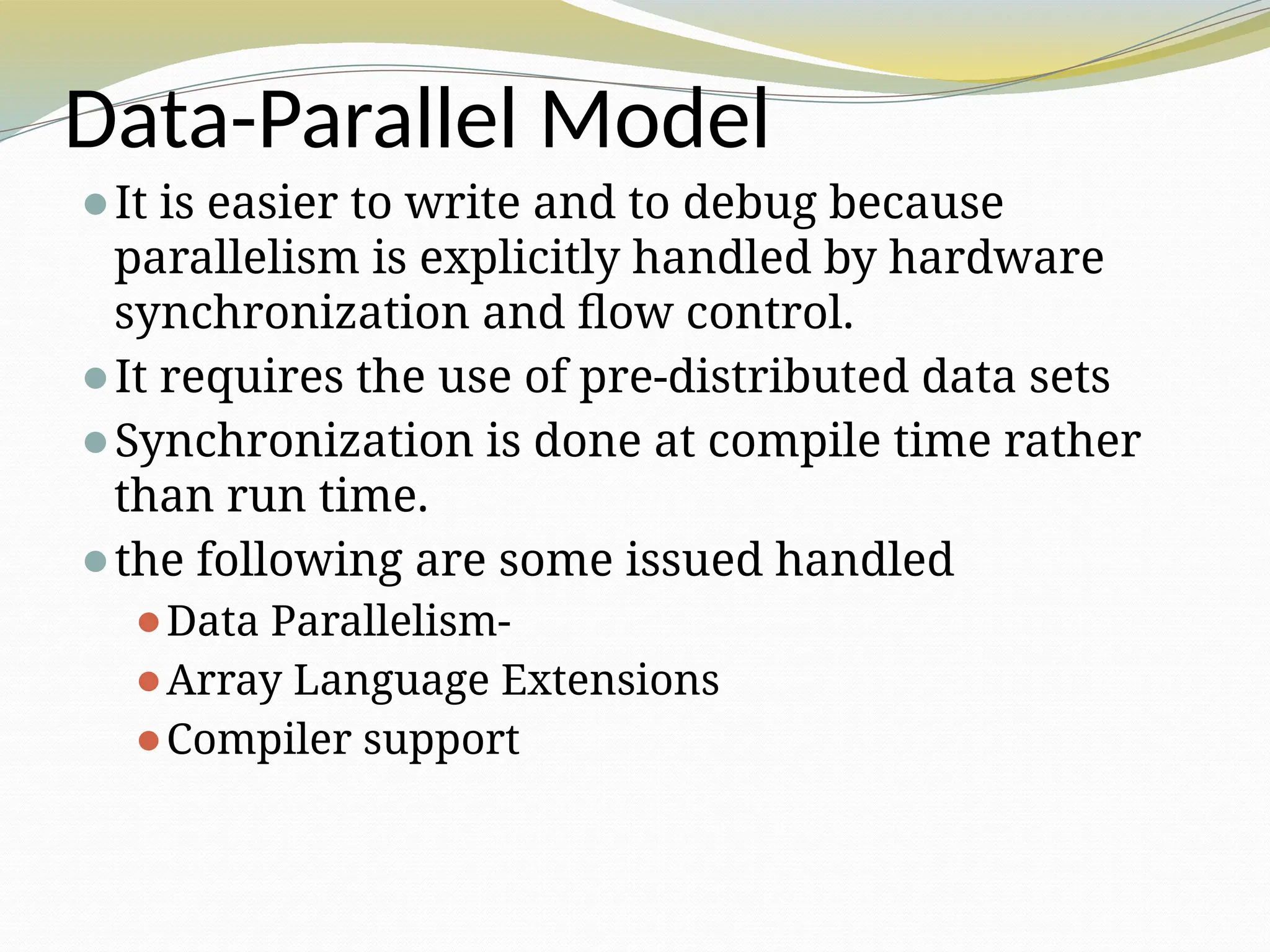 Data-Parallel Model
⚫It is easier to write and to debug because
parallelism is explicitly handled by hardware
synchronization and flow control.
⚫It requires the use of pre-distributed data sets
⚫Synchronization is done at compile time rather
than run time.
⚫the following are some issued handled
⚫Data Parallelism-
⚫Array Language Extensions
⚫Compiler support
 