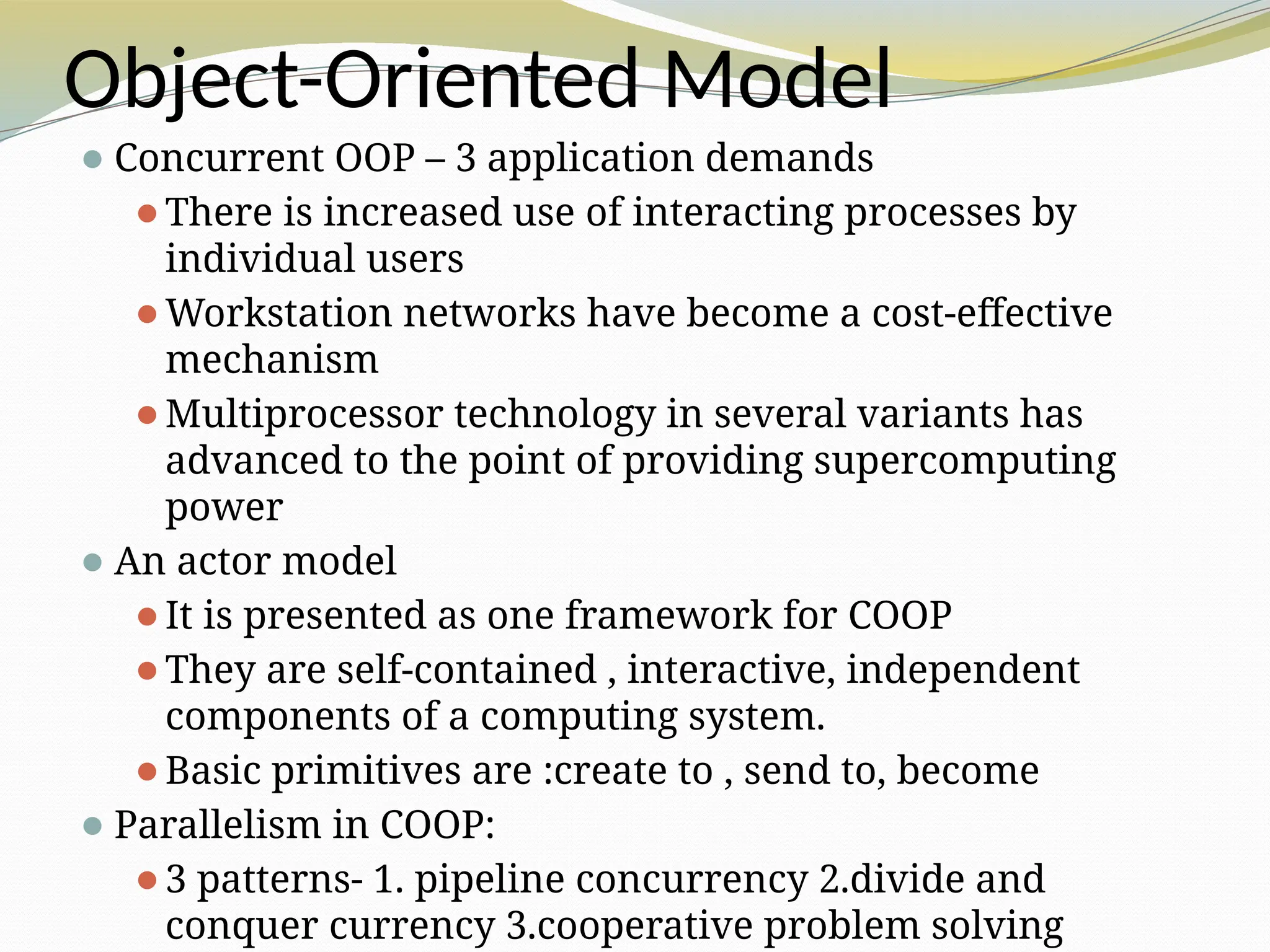 Object-Oriented Model
⚫Concurrent OOP – 3 application demands
⚫There is increased use of interacting processes by
individual users
⚫Workstation networks have become a cost-effective
mechanism
⚫Multiprocessor technology in several variants has
advanced to the point of providing supercomputing
power
⚫An actor model
⚫It is presented as one framework for COOP
⚫They are self-contained , interactive, independent
components of a computing system.
⚫Basic primitives are :create to , send to, become
⚫Parallelism in COOP:
⚫3 patterns- 1. pipeline concurrency 2.divide and
conquer currency 3.cooperative problem solving
 