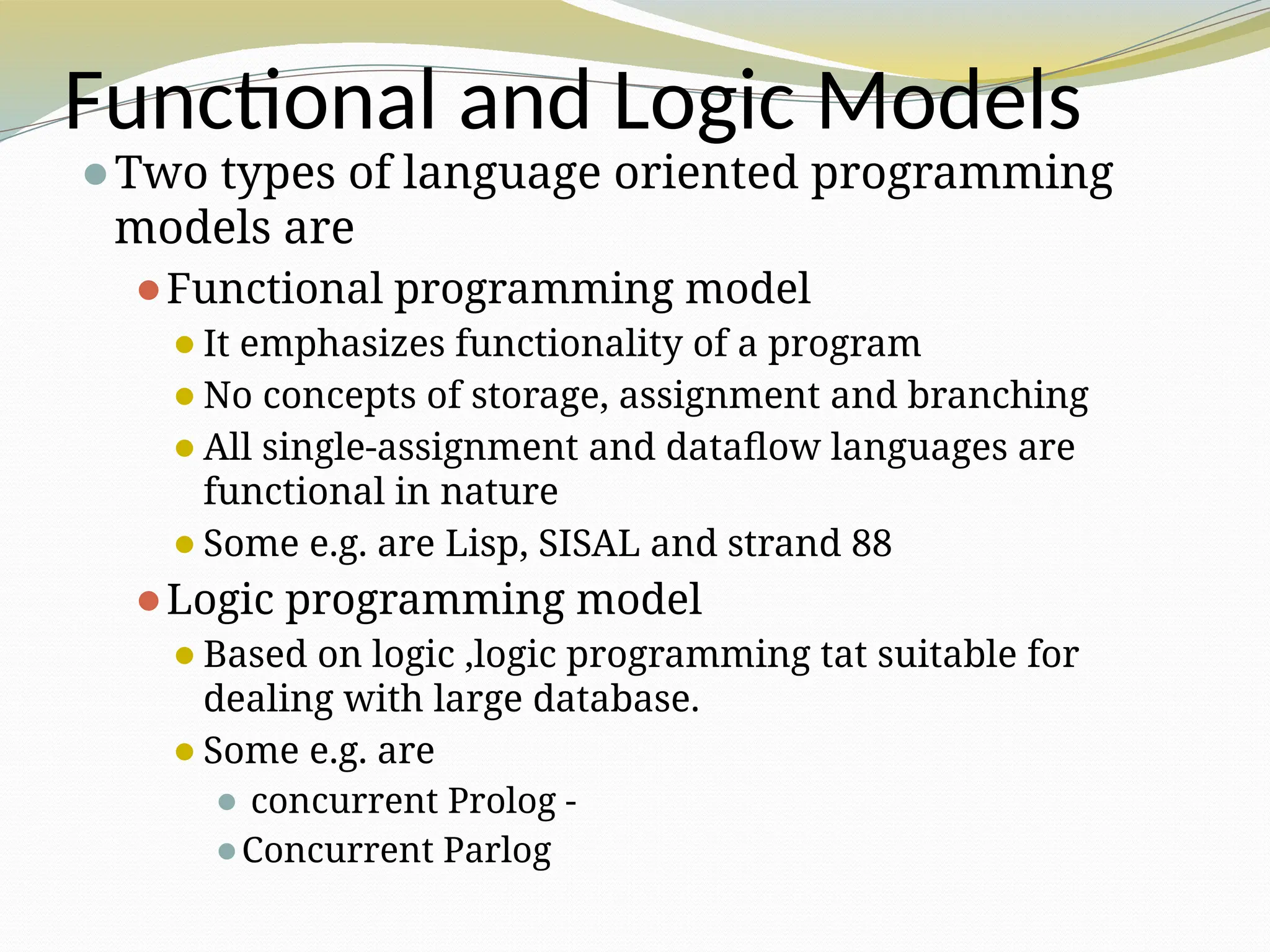 Functional and Logic Models
⚫Two types of language oriented programming
models are
⚫Functional programming model
⚫It emphasizes functionality of a program
⚫No concepts of storage, assignment and branching
⚫All single-assignment and dataflow languages are
functional in nature
⚫Some e.g. are Lisp, SISAL and strand 88
⚫Logic programming model
⚫Based on logic ,logic programming tat suitable for
dealing with large database.
⚫Some e.g. are
⚫ concurrent Prolog -
⚫Concurrent Parlog
 
