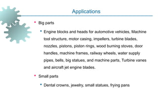 -
Applications
 Big parts
 Engine blocks and heads for automotive vehicles, Machine
tool structure, motor casing, impellers, turbine blades,
nozzles, pistons, piston rings, wood burning stoves, door
handles, machine frames, railway wheels, water supply
pipes, bells, big statues, and machine parts, Turbine vanes
and aircraft jet engine blades.
 Small parts
 Dental crowns, jewelry, small statues, frying pans
 