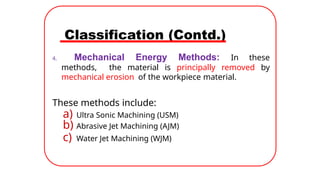 Classification (Contd.)
4. Mechanical Energy Methods: In these
methods, the material is principally removed by
mechanical erosion of the workpiece material.
These methods include:
a) Ultra Sonic Machining (USM)
b) Abrasive Jet Machining (AJM)
c) Water Jet Machining (WJM)
 
