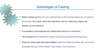 -
Advantages of Casting
 Molten material can flow into very small sections so that intricate shapes can be made by
this process. As a result, many other operations, such as machining, forging, and
welding, can be minimized.
 It is possible to cast practically any material that is ferrous or non-ferrous..
 The necessary tools required for casting moulds are very simple and inexpensive.
 There are certain parts (like turbine blades) made from metals and alloys that can only be
processed this way. Turbine blades: Fully casting + last machining.
 