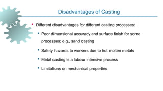 Disadvantages of Casting
 Different disadvantages for different casting processes:
 Poor dimensional accuracy and surface finish for some
processes; e.g., sand casting
 Safety hazards to workers due to hot molten metals
 Metal casting is a labour intensive process
 Limitations on mechanical properties
 