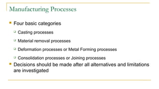 Manufacturing Processes
 Four basic categories
 Casting processes
 Material removal processes
 Deformation processes or Metal Forming processes
 Consolidation processes or Joining processes
 Decisions should be made after all alternatives and limitations
are investigated
 