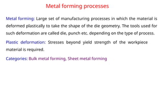 Metal forming processes
Metal forming: Large set of manufacturing processes in which the material is
deformed plastically to take the shape of the die geometry. The tools used for
such deformation are called die, punch etc. depending on the type of process.
Plastic deformation: Stresses beyond yield strength of the workpiece
material is required.
Categories: Bulk metal forming, Sheet metal forming
 