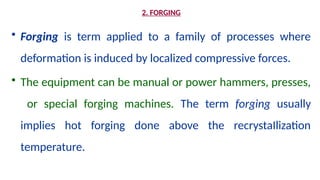 2. FORGING
• Forging is term applied to a family of processes where
deformation is induced by localized compressive forces.
• The equipment can be manual or power hammers, presses,
or special forging machines. The term forging usually
implies hot forging done above the recrystaIlization
temperature.
 