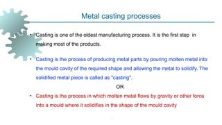 -
Metal casting processes
• Casting is one of the oldest manufacturing process. It is the first step in
making most of the products.
• Casting is the process of producing metal parts by pouring molten metal into
the mould cavity of the required shape and allowing the metal to solidify. The
solidified metal piece is called as "casting".
OR
• Casting is the process in which molten metal flows by gravity or other force
into a mould where it solidifies in the shape of the mould cavity
 