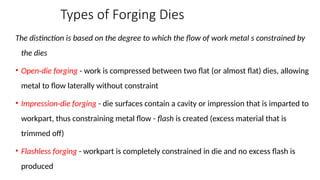 Types of Forging Dies
The distinction is based on the degree to which the flow of work metal s constrained by
the dies
• Open die forging
‑ - work is compressed between two flat (or almost flat) dies, allowing
metal to flow laterally without constraint
• Impression die forging
‑ - die surfaces contain a cavity or impression that is imparted to
workpart, thus constraining metal flow - flash is created (excess material that is
trimmed off)
• Flashless forging - workpart is completely constrained in die and no excess flash is
produced
 