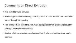Comments on Direct Extrusion
• Also called forward extrusion
• As ram approaches die opening, a small portion of billet remains that cannot be
forced through die opening
• This extra portion, called the butt, must be separated from extruded product by
cutting it just beyond the die exit
• Starting billet cross section usually round, but final shape is determined by die
opening
 