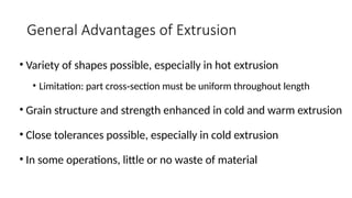 General Advantages of Extrusion
• Variety of shapes possible, especially in hot extrusion
• Limitation: part cross section must be uniform throughout length
‑
• Grain structure and strength enhanced in cold and warm extrusion
• Close tolerances possible, especially in cold extrusion
• In some operations, little or no waste of material
 