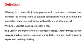 Definition
• Welding is a materials joining process which produces coalescence of
materials by heating them to suitable temperatures with or without the
application of pressure and with or without the use of filler material.
• Welding is used for making permanent joints.
• It is used in the manufacture of automobile bodies, aircraft frames, railway
wagons, machine frames, structural works, tanks, furniture, boilers, general
repair work and ship building.
 