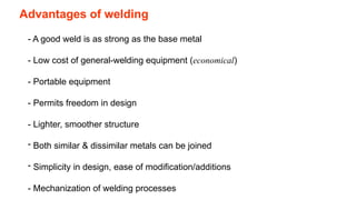 Advantages of welding
- A good weld is as strong as the base metal
- Low cost of general-welding equipment (economical)
- Portable equipment
- Permits freedom in design
- Lighter, smoother structure
- Both similar & dissimilar metals can be joined
- Simplicity in design, ease of modification/additions
- Mechanization of welding processes
 